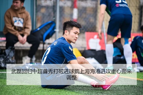 武磊回归中超首秀打破进球荒上海海港进攻重心迎来调整